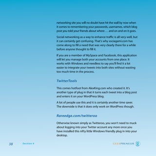 networking site you will no doubt have hit the wall by now when
                 it comes to remembering your passwords, usernames, which blog
                 post you told your friends about where . . . and on and on it goes.

                 Social networking as a way to enhance traffic is all very well, but
                 it can certainly get confusing. that’s why sociagami.com has
                 come along to fill a need that was very clearly there for a while
                 before anyone thought to fill it.

                 If you are a member of MySpace and Facebook, this application
                 will let you manage both your accounts from one place. It
                 works with windows and needless to say you’ll find it a lot
                 easier to integrate your tweets into both sites without wasting
                 too much time in the process.


                 TwitterTools

                 this comes hotfoot from alexKing.com who created it. It’s
                 another type of plug in that it turns each tweet into a blog post
                 and enters it on your wordpress blog.

                 a lot of people use this and it is certainly another time saver.
                 the downside is that it does only work on wordpress though.


                 Rareedge.com/twitteroo

                 otherwise known simply as twitteroo, you won’t need to muck
                 about logging into your twitter account any more once you
                 have installed this nifty little windows friendly plug in into your
                 desktop.

38   Section 4
 