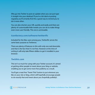 why go into twitter to post an update when you can just type
it straight into your desktop? If you’re a bit slack at posting
regularly you’ll certainly find this a good way to remind you to
do it more often.

you can also shorten your UrL quickly and easily and there are
plenty of customizable little tweaks you can do to make things
even more user friendly. this one is unmissable.


Iconfactory.com/software/twitterific

Included for the Mac users among you, twitterific serves the
same basic purpose as twitteroo.

there are plenty of features to this with only one real downside,
and that is the fact that it’s not free. however at the time of
writing it will only take fifteen dollars to get it installed in your
browser.


Twitthis.com

this isn’t so much for using with your twitter account; it’s aimed
at getting other people to tweet about your blog or website,
enabling you to get some more free publicity as a result.

you’ll get a neat free ‘tweet this!’ button to put wherever you
like on your site or blog, which will hopefully encourage people
to do exactly that and tweet about you (hopefully politely!).




                                                U s i n g Tw i t te r to E n h a n ce Yo u r O n l i n e B u s i n e s s   39
 
