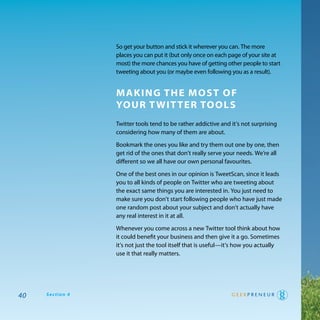 So get your button and stick it wherever you can. the more
                 places you can put it (but only once on each page of your site at
                 most) the more chances you have of getting other people to start
                 tweeting about you (or maybe even following you as a result).


                 making The mosT of
                 Your T wiT Ter Tools
                 twitter tools tend to be rather addictive and it’s not surprising
                 considering how many of them are about.

                 Bookmark the ones you like and try them out one by one, then
                 get rid of the ones that don’t really serve your needs. we’re all
                 different so we all have our own personal favourites.

                 one of the best ones in our opinion is tweetScan, since it leads
                 you to all kinds of people on twitter who are tweeting about
                 the exact same things you are interested in. you just need to
                 make sure you don’t start following people who have just made
                 one random post about your subject and don’t actually have
                 any real interest in it at all.

                 whenever you come across a new twitter tool think about how
                 it could benefit your business and then give it a go. Sometimes
                 it’s not just the tool itself that is useful—it’s how you actually
                 use it that really matters.




40   Section 4
 
