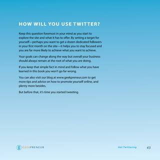 how will You use T wiT Ter?
Keep this question foremost in your mind as you start to
explore the site and what it has to offer. By setting a target for
yourself—perhaps you want to get a dozen dedicated followers
in your first month on the site—it helps you to stay focused and
you are far more likely to achieve what you want to achieve.

your goals can change along the way but overall your business
should always remain at the root of what you are doing.

If you keep that simple fact in mind and follow what you have
learned in this book you won’t go far wrong.

you can also visit our blog at www.geekpreneur.com to get
more tips and advice on how to promote yourself online, and
plenty more besides.

But before that, it’s time you started tweeting.




                                                                     G e t Tw i t te r i n g   43
 