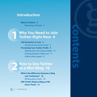 introduction
     what is Twitter? 2
        Becoming a tweeter 3




                                            contents
1   why You need to Join
    Twitter right now 4
     140 Characters or less 4
         So why do you need to join? 5
     Promoting Your Twitter Profile 9
         getting your own unique badge 10
         getting people to follow you 11
         Follow other people 12




2   how to use Twitter
    as a mini Blog 16
     what’s the difference between a blog
          and ‘twittering’? 16
          writing great tweets 18
     will Twitter replace Blogs as we
          know Them? 21

                                            W h a t i s Tw i t te r ?   v
 