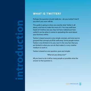 whaT is TwiTTer?
                   perhaps the question should really be—do you twitter? and if
    introduction   you don’t you soon will do.

                   this guide is going to show you exactly what twitter is all
                   about, and how to make the most of it. you may well have
                   heard of it before, but you may not have realized just how
                   useful it can be when it comes to spreading the word about
                   your business online.

                   twitter is based around a very simple concept, and once you’ve
                   grasped that concept you’ll be well away. Some people reckon
                   twitter is too limited in its uses, but it’s the very fact that you
                   are limited in what you can do that makes it a very creative
                   medium to work in.
                   twitter is based on one question, pure and simple:

                                       “What are you doing now?”

                   all you have to do is tell as many people as possible what the
                   answer to that question is.




2   Introduction
 