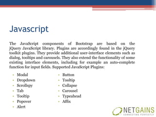 Javascript
The JavaScript components of Bootstrap are based on the
jQuery JavaScript library. Plugins are accordingly found in the jQuery
toolkit plugins. They provide additional user-interface elements such as
dialog, tooltips and carousels. They also extend the functionality of some
existing interface elements, including for example an auto-complete
function for input fields. Supported JavaScript Plugins:
 •   Modal                  •   Button
 •   Dropdown               •   Tooltip
 •   Scrollspy              •   Collapse
 •   Tab                    •   Carousel
 •   Tooltip                •   Typeahead
 •   Popover                •   Affix
 •   Alert
 