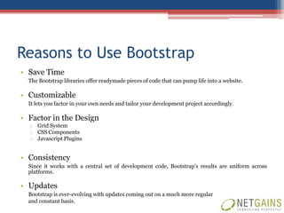 Reasons to Use Bootstrap
• Save Time
  The Bootstrap libraries offer readymade pieces of code that can pump life into a website.

• Customizable
  It lets you factor in your own needs and tailor your development project accordingly.

• Factor in the Design
  o Grid System
  o CSS Components
  o Javascript Plugins


• Consistency
  Since it works with a central set of development code, Bootstrap’s results are uniform across
  platforms.

• Updates
  Bootstrap is ever-evolving with updates coming out on a much more regular
  and constant basis.
 