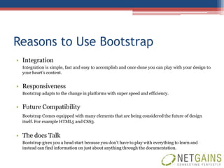 Reasons to Use Bootstrap
• Integration
  Integration is simple, fast and easy to accomplish and once done you can play with your design to
  your heart’s content.


• Responsiveness
  Bootstrap adapts to the change in platforms with super speed and efficiency.


• Future Compatibility
  Bootstrap Comes equipped with many elements that are being considered the future of design
  itself. For example HTML5 and CSS3.


• The docs Talk
  Bootstrap gives you a head start because you don’t have to play with everything to learn and
  instead can find information on just about anything through the documentation.
 