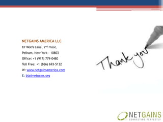 NETGAINS AMERICA LLC
87 Wolfs Lane, 2nd Floor,
Pelham, New York – 10803
Office: +1 (917) 779-0480
Toll Free: +1 (866) 693-5132
W: www.netgainsamerica.com
E: biz@netgains.org
 