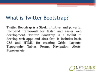 What is Twitter Bootstrap?
Twitter Bootstrap is a Sleek, intuitive, and powerful
front-end framework for faster and easier web
development. Twitter Bootstrap is a toolkit to
develop web apps and sites fast. It includes basic
CSS and HTML for creating Grids, Layouts,
Typography, Tables, Forms, Navigation, Alerts,
Popovers etc.
 