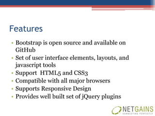 Features
• Bootstrap is open source and available on
  GitHub
• Set of user interface elements, layouts, and
  javascript tools
• Support HTML5 and CSS3
• Compatible with all major browsers
• Supports Responsive Design
• Provides well built set of jQuery plugins
 