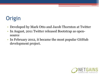 Origin
• Developed by Mark Otto and Jacob Thornton at Twitter
• In August, 2011 Twitter released Bootstrap as open-
  source
• In February 2012, it became the most popular GitHub
  development project.
 