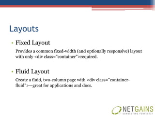 Layouts
• Fixed Layout
 Provides a common fixed-width (and optionally responsive) layout
 with only <div class="container">required.


• Fluid Layout
 Create a fluid, two-column page with <div class="container-
 fluid">—great for applications and docs.
 