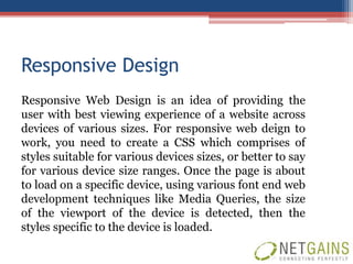 Responsive Design
Responsive Web Design is an idea of providing the
user with best viewing experience of a website across
devices of various sizes. For responsive web deign to
work, you need to create a CSS which comprises of
styles suitable for various devices sizes, or better to say
for various device size ranges. Once the page is about
to load on a specific device, using various font end web
development techniques like Media Queries, the size
of the viewport of the device is detected, then the
styles specific to the device is loaded.
 