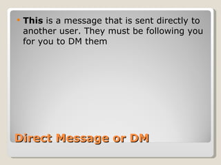 Direct Message or DM This  is a message that is sent directly to another user. They must be following you for you to DM them 
