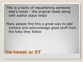 Re-tweet or RT This is a tactic of republishing someone else’s tweet – the original tweet along with author stays intact Many people find this a great way to add content and acknowledge good stuff from the folks they follow 