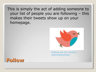 Follow This is simply the act of adding someone to your list of people you are following – this makes their tweets show up on your homepage. Follow Me On Twitter @sociallyahead 