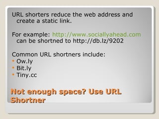 Not enough space? Use URL Shortner URL shorters reduce the web address and create a static link.  For example:  http://www.sociallyahead.com  can be shortned to http://db.lz/9202  Common URL shortners include:  Ow.ly Bit.ly Tiny.cc 
