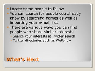 What’s Next Locate some people to follow You can search for people you already know by searching names as well as importing your e-mail list.  There are various ways you can find people who share similar interests Search your interests at Twitter search  Twitter directories such as WeFollow 