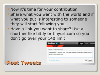 Post Tweets Now it’s time for your contribution  Share what you want with the world and if what you put is interesting to someone they will start following you.  Have a link you want to share? Use a shortner like bit.ly or tinyurl.com so you don’t go over your 140 limit  