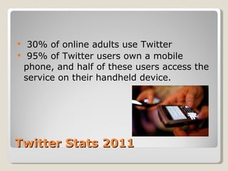 Twitter Stats 2011 30% of online adults use Twitter 95% of Twitter users own a mobile phone, and half of these users access the service on their handheld device. 