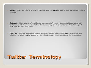   Twitter  Terminology  Tweet  - When you post or write your 140 characters on  twitter  and hit send it’s called a tweet or tweeting Retweet  – this is a tactic of republishing someone else’s tweet – the original tweet along with author stays intact – many people find this a great way to add content and acknowledge good stuff from the folks they follow Hash tag  – this is a way people categorize tweets so that others might  use  the same tag and effectively create a way for people to view related tweets – it will something like #marketing 