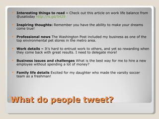 What do people tweet? Interesting things to read –  Check out this article on work life balance from @usatoday  http://is.gd/5429 Inspiring thoughts:  Remember you have the ability to make your dreams come true!   Professional news  The Washington Post included my business as one of the top environmental pet stores in the metro area.  Work details –  It’s hard to entrust work to others, and yet so rewarding when they come back with great results. I need to delegate more! Business issues and challenges  What is the best way for me to hire a new employee without spending a lot of money? Family life details  Excited for my daughter who made the varsity soccer team as a freshman! 