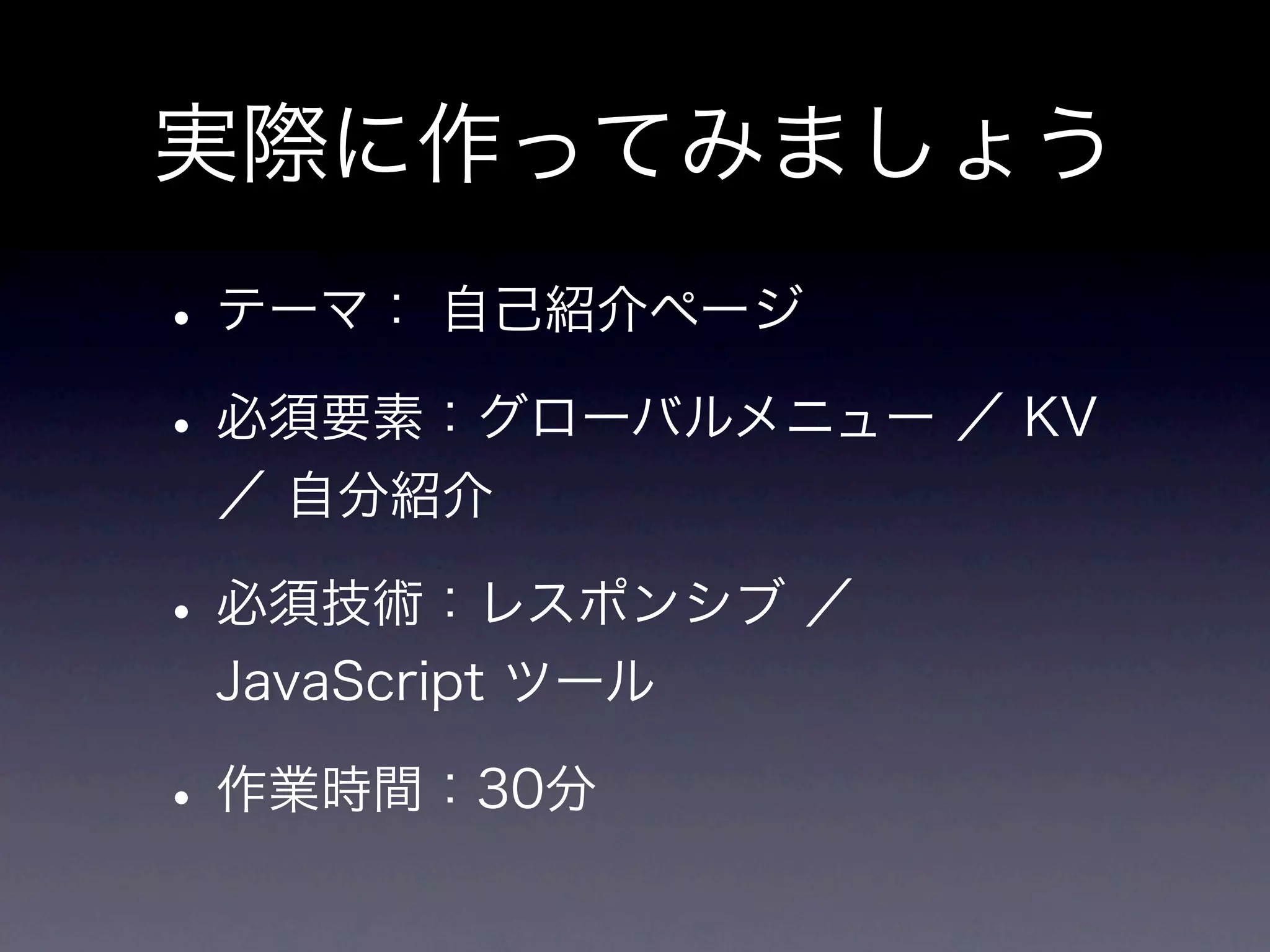 実際に作ってみましょう
• テーマ： 自己紹介ページ
• 必須要素：グローバルメニュー ／ KV
 ／ 自分紹介

• 必須技術：レスポンシブ ／
 JavaScript ツール

• 作業時間：30分
 