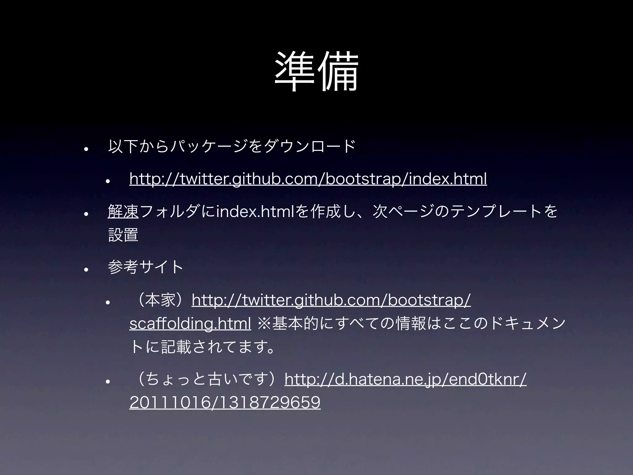 準備
•   以下からパッケージをダウンロード

    •   http://twitter.github.com/bootstrap/index.html

•   解凍フォルダにindex.htmlを作成し、次ページのテンプレートを
    設置

•   参考サイト

    •   （本家）http://twitter.github.com/bootstrap/
        scaﬀolding.html ※基本的にすべての情報はここのドキュメン
        トに記載されてます。

    •   （ちょっと古いです）http://d.hatena.ne.jp/end0tknr/
        20111016/1318729659
 