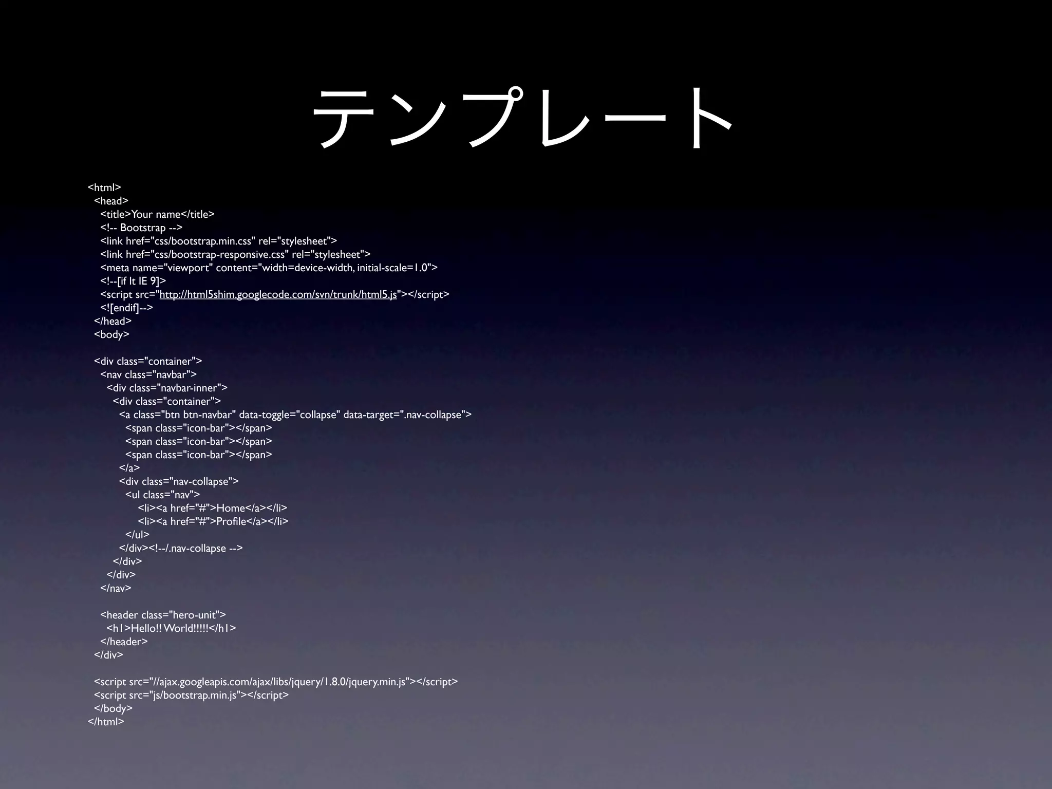 テンプレート
<html>
 <head>
  <title>Your name</title>
  <!-- Bootstrap -->
  <link href="css/bootstrap.min.css" rel="stylesheet">
  <link href="css/bootstrap-responsive.css" rel="stylesheet">
  <meta name="viewport" content="width=device-width, initial-scale=1.0">
  <!--[if lt IE 9]>
  <script src="http://html5shim.googlecode.com/svn/trunk/html5.js"></script>
  <![endif]-->
 </head>
 <body>

 <div class="container">
  <nav class="navbar">
   <div class="navbar-inner">
     <div class="container">
      <a class="btn btn-navbar" data-toggle="collapse" data-target=".nav-collapse">
        <span class="icon-bar"></span>
        <span class="icon-bar"></span>
        <span class="icon-bar"></span>
      </a>
      <div class="nav-collapse">
        <ul class="nav">
           <li><a href="#">Home</a></li>
           <li><a href="#">Proﬁle</a></li>
        </ul>
      </div><!--/.nav-collapse -->
     </div>
   </div>
  </nav>

  <header class="hero-unit">
   <h1>Hello!! World!!!!!</h1>
  </header>
 </div>

 <script src="//ajax.googleapis.com/ajax/libs/jquery/1.8.0/jquery.min.js"></script>
 <script src="js/bootstrap.min.js"></script>
 </body>
</html>
 