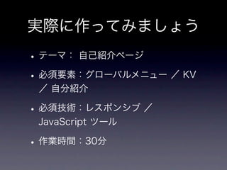 実際に作ってみましょう
• テーマ： 自己紹介ページ
• 必須要素：グローバルメニュー ／ KV
 ／ 自分紹介

• 必須技術：レスポンシブ ／
 JavaScript ツール

• 作業時間：30分
 