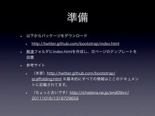 準備
•   以下からパッケージをダウンロード

    •   http://twitter.github.com/bootstrap/index.html

•   解凍フォルダにindex.htmlを作成し、次ページのテンプレートを
    設置

•   参考サイト

    •   （本家）http://twitter.github.com/bootstrap/
        scaﬀolding.html ※基本的にすべての情報はここのドキュメン
        トに記載されてます。

    •   （ちょっと古いです）http://d.hatena.ne.jp/end0tknr/
        20111016/1318729659
 