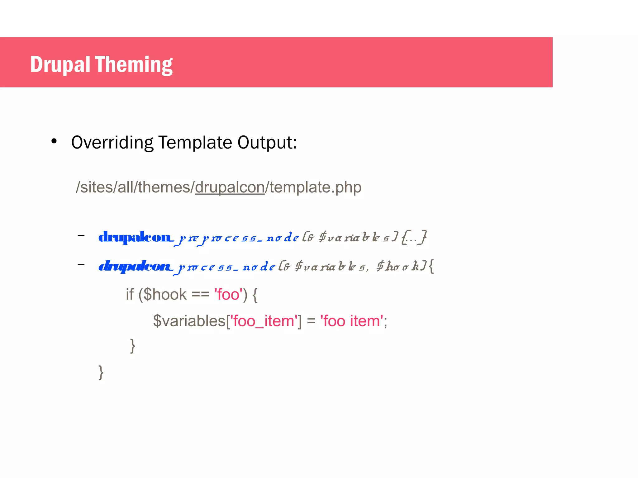 Drupal Theming 
● Overriding Template Output: 
/sites/all/themes/drupalcon/template.php 
– drupalcon_ p re p ro c e s s _ no d e (& $va ria ble s ) {. . . } 
– drupalcon_ p ro c e s s _ no d e (& $ va ria ble s , $ho o k) { 
if ($hook == 'foo') { 
$variables['foo_item'] = 'foo item'; 
} 
} 
 
