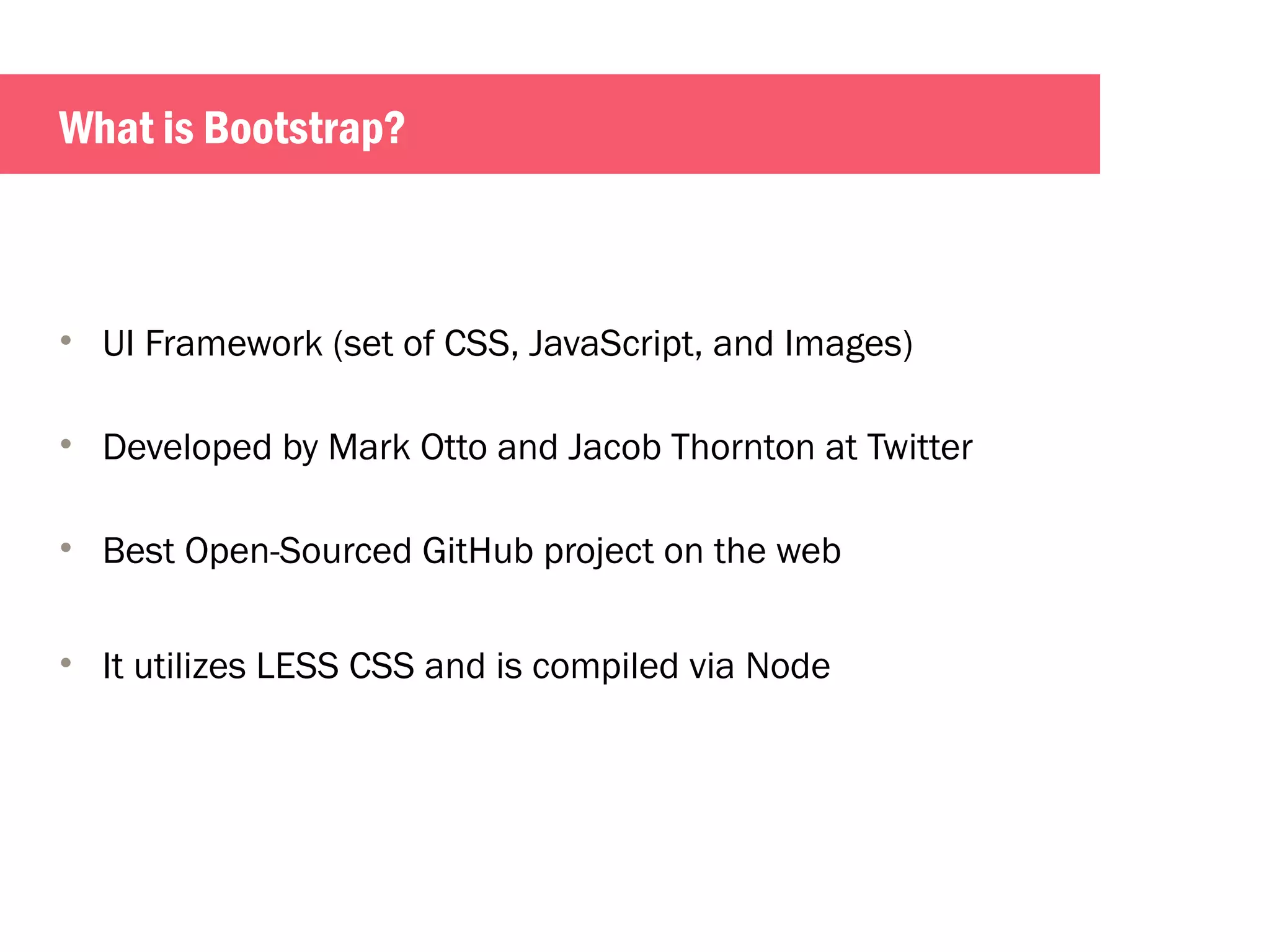 What is Bootstrap? 
• UI Framework (set of CSS, JavaScript, and Images) 
• Developed by Mark Otto and Jacob Thornton at Twitter 
• Best Open-Sourced GitHub project on the web 
• It utilizes LESS CSS and is compiled via Node 
 