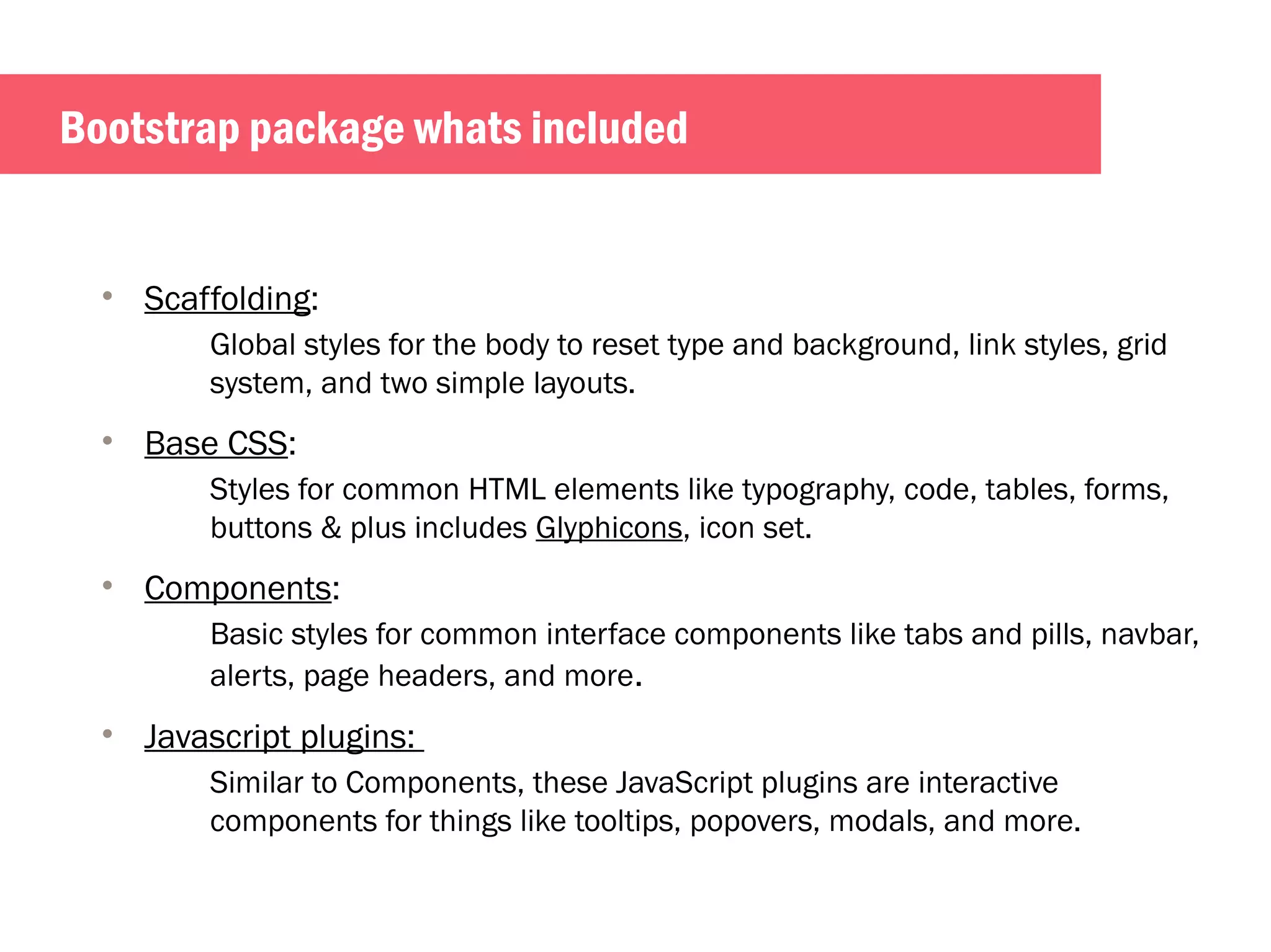 Bootstrap package whats included 
• Scaffolding: 
Global styles for the body to reset type and background, link styles, grid 
system, and two simple layouts. 
• Base CSS: 
Styles for common HTML elements like typography, code, tables, forms, 
buttons & plus includes Glyphicons, icon set. 
• Components: 
Basic styles for common interface components like tabs and pills, navbar, 
alerts, page headers, and more. 
• Javascript plugins: 
Similar to Components, these JavaScript plugins are interactive 
components for things like tooltips, popovers, modals, and more. 
 
