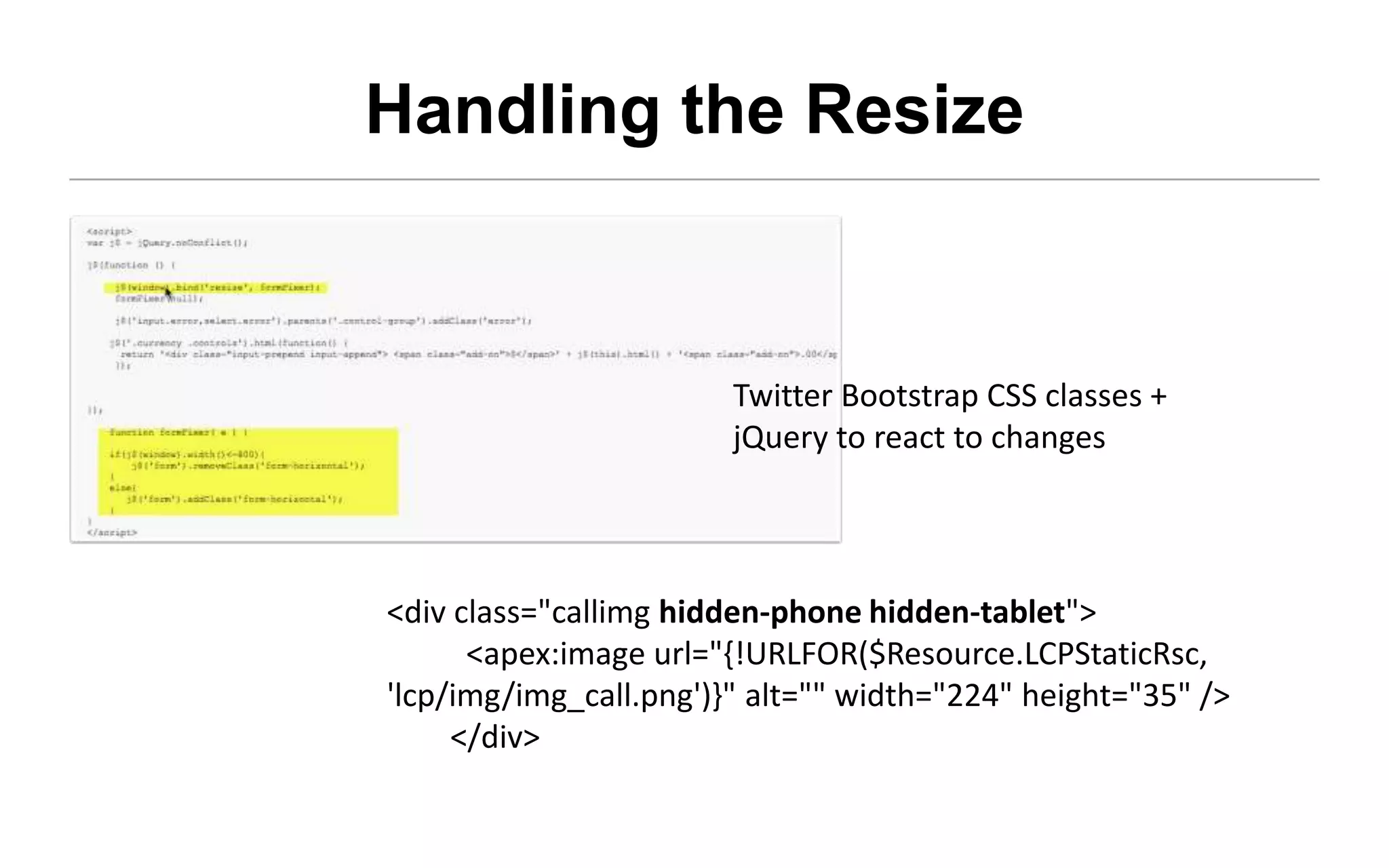Handling the Resize


                       Twitter Bootstrap CSS classes +
                       jQuery to react to changes




<div class="callimg hidden-phone hidden-tablet">
      <apex:image
url="{!URLFOR($Resource.LCPStaticRsc, 'lcp/img/img_call.png')}"
alt="" width="224" height="35" />
     </div>
 