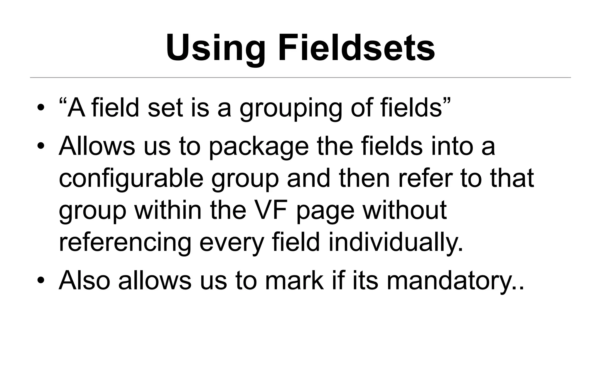 Using Fieldsets
• “A field set is a grouping of fields”
• Allows us to package the fields into a
  configurable group and then refer to that
  group within the VF page without
  referencing every field individually.
• Also allows us to mark if its mandatory..
 