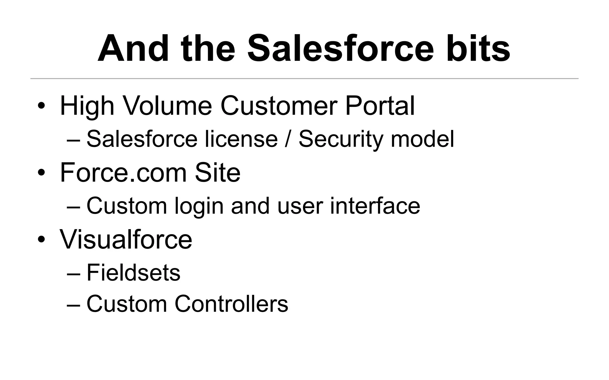 And the Salesforce bits
• High Volume Customer Portal
  – Salesforce license / Security model
• Force.com Site
  – Custom login and user interface
• Visualforce
  – Fieldsets
  – Custom Controllers
 