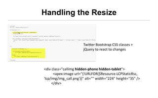 Handling the Resize


                       Twitter Bootstrap CSS classes +
                       jQuery to react to changes




<div class="callimg hidden-phone hidden-tablet">
      <apex:image
url="{!URLFOR($Resource.LCPStaticRsc, 'lcp/img/img_call.png')}"
alt="" width="224" height="35" />
     </div>
 