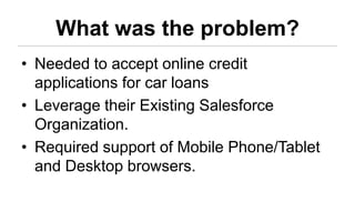 What was the problem?
• Needed to accept online credit
  applications for car loans
• Leverage their Existing Salesforce
  Organization.
• Required support of Mobile Phone/Tablet
  and Desktop browsers.
 