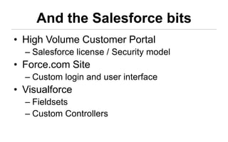 And the Salesforce bits
• High Volume Customer Portal
  – Salesforce license / Security model
• Force.com Site
  – Custom login and user interface
• Visualforce
  – Fieldsets
  – Custom Controllers
 