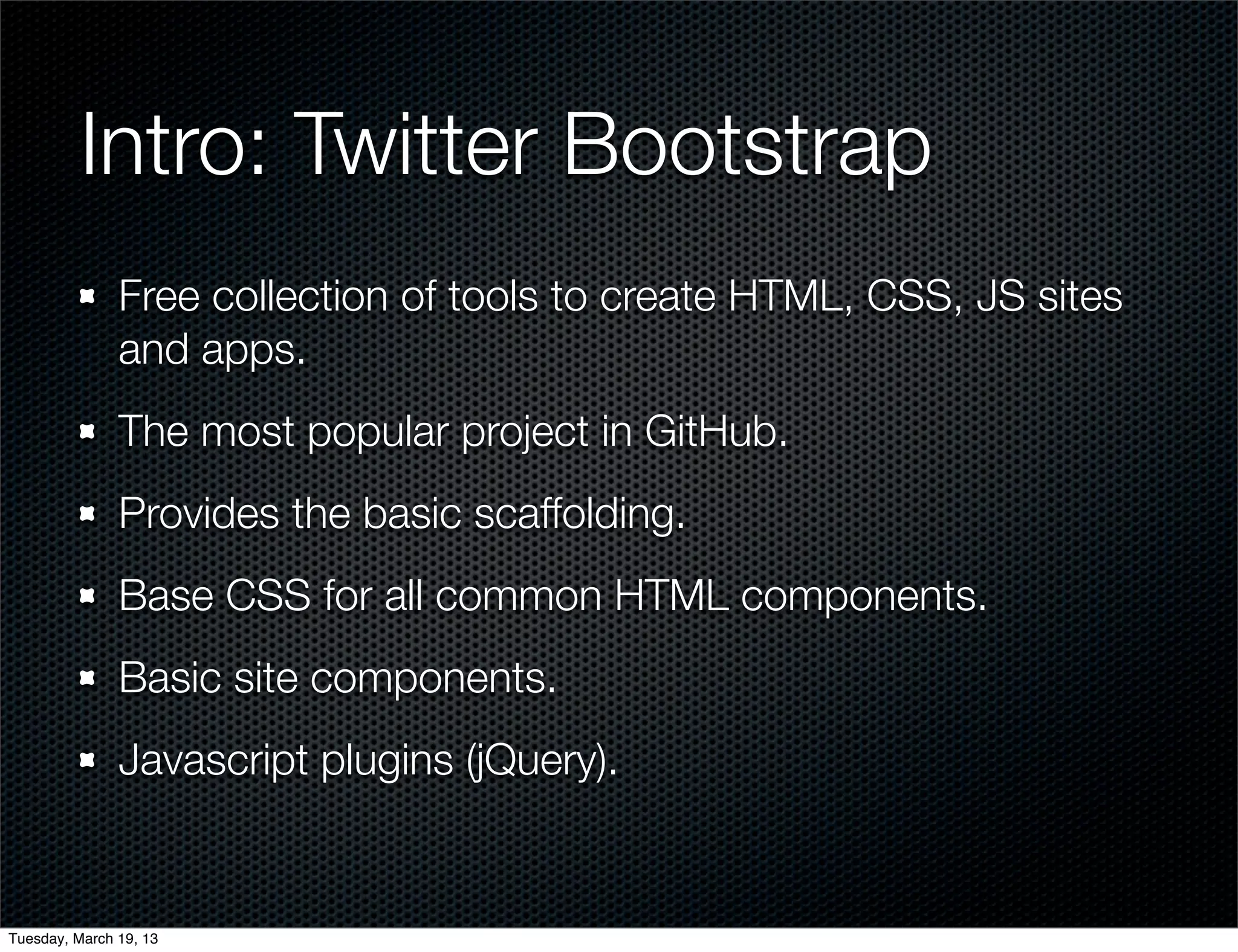Intro: Twitter Bootstrap
               Free collection of tools to create HTML, CSS, JS sites
               and apps.
               The most popular project in GitHub.
               Provides the basic scaffolding.
               Base CSS for all common HTML components.
               Basic site components.
               Javascript plugins (jQuery).


Tuesday, March 19, 13
 