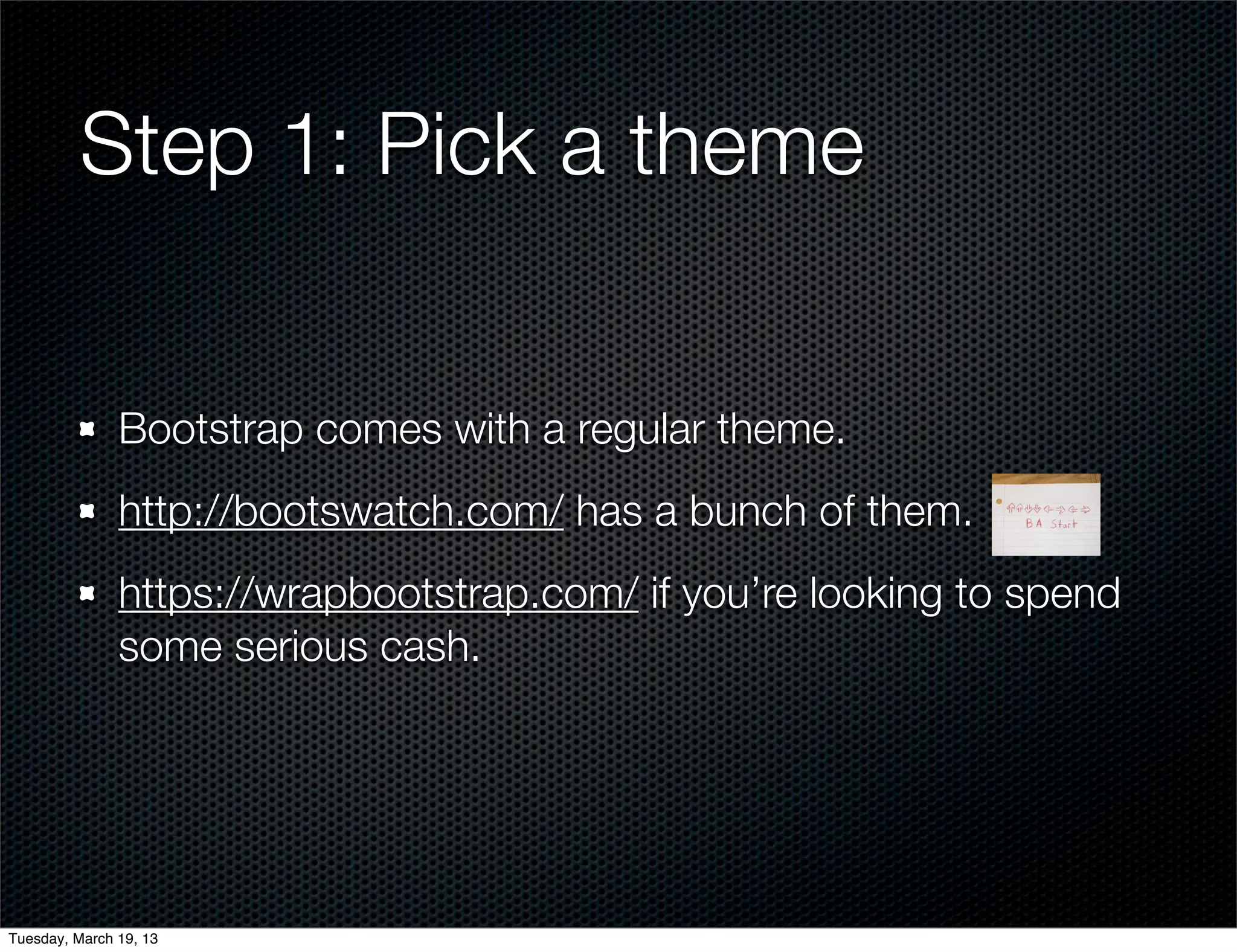 Step 1: Pick a theme


               Bootstrap comes with a regular theme.
               http://bootswatch.com/ has a bunch of them.
               https://wrapbootstrap.com/ if you’re looking to spend
               some serious cash.




Tuesday, March 19, 13
 