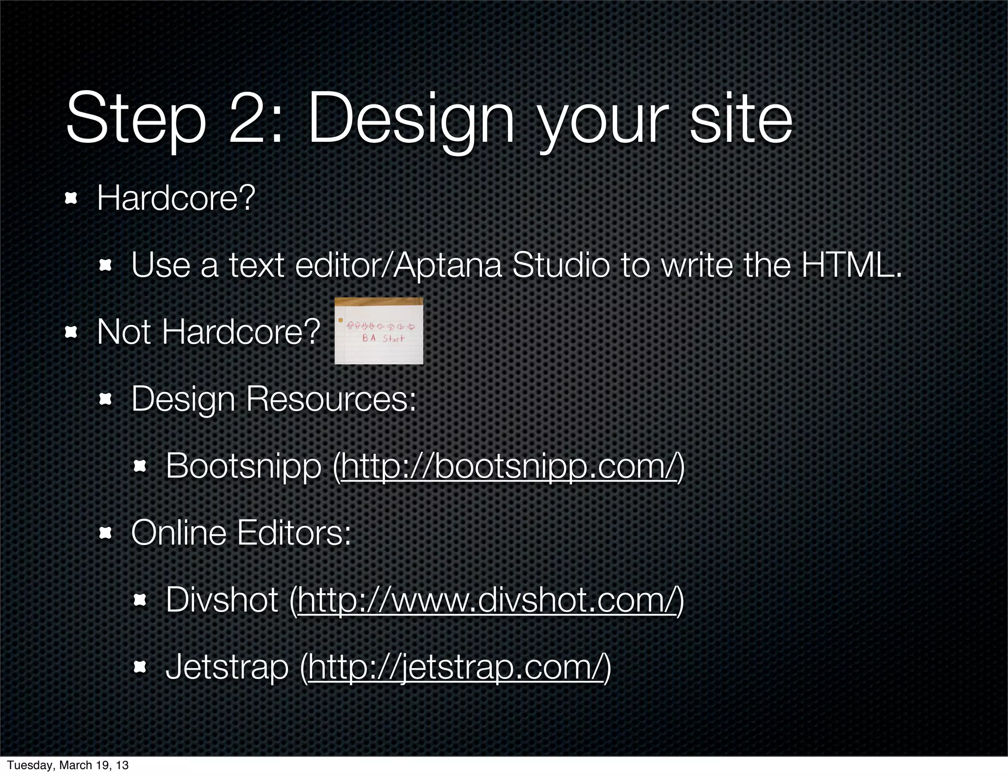 Step 2: Design your site
               Hardcore?
                        Use a text editor/Aptana Studio to write the HTML.
               Not Hardcore?
                        Design Resources:
                          Bootsnipp (http://bootsnipp.com/)
                        Online Editors:
                          Divshot (http://www.divshot.com/)
                          Jetstrap (http://jetstrap.com/)

Tuesday, March 19, 13
 