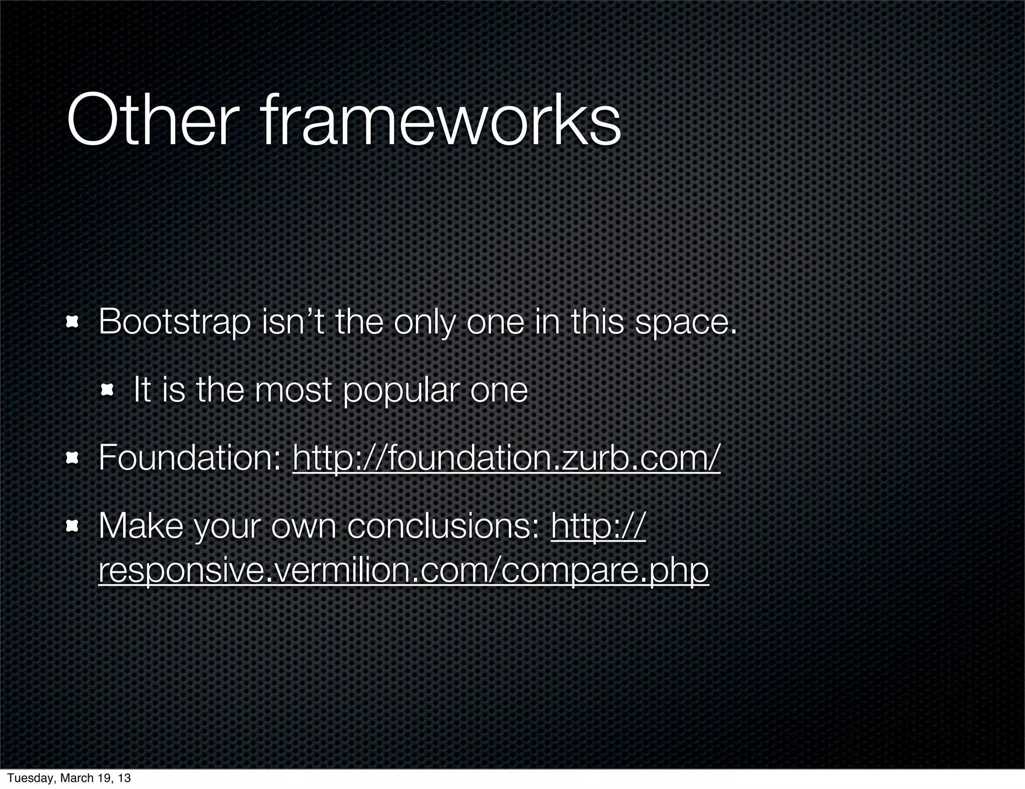 Other frameworks

               Bootstrap isn’t the only one in this space.
                        It is the most popular one
               Foundation: http://foundation.zurb.com/
               Make your own conclusions: http://
               responsive.vermilion.com/compare.php




Tuesday, March 19, 13
 
