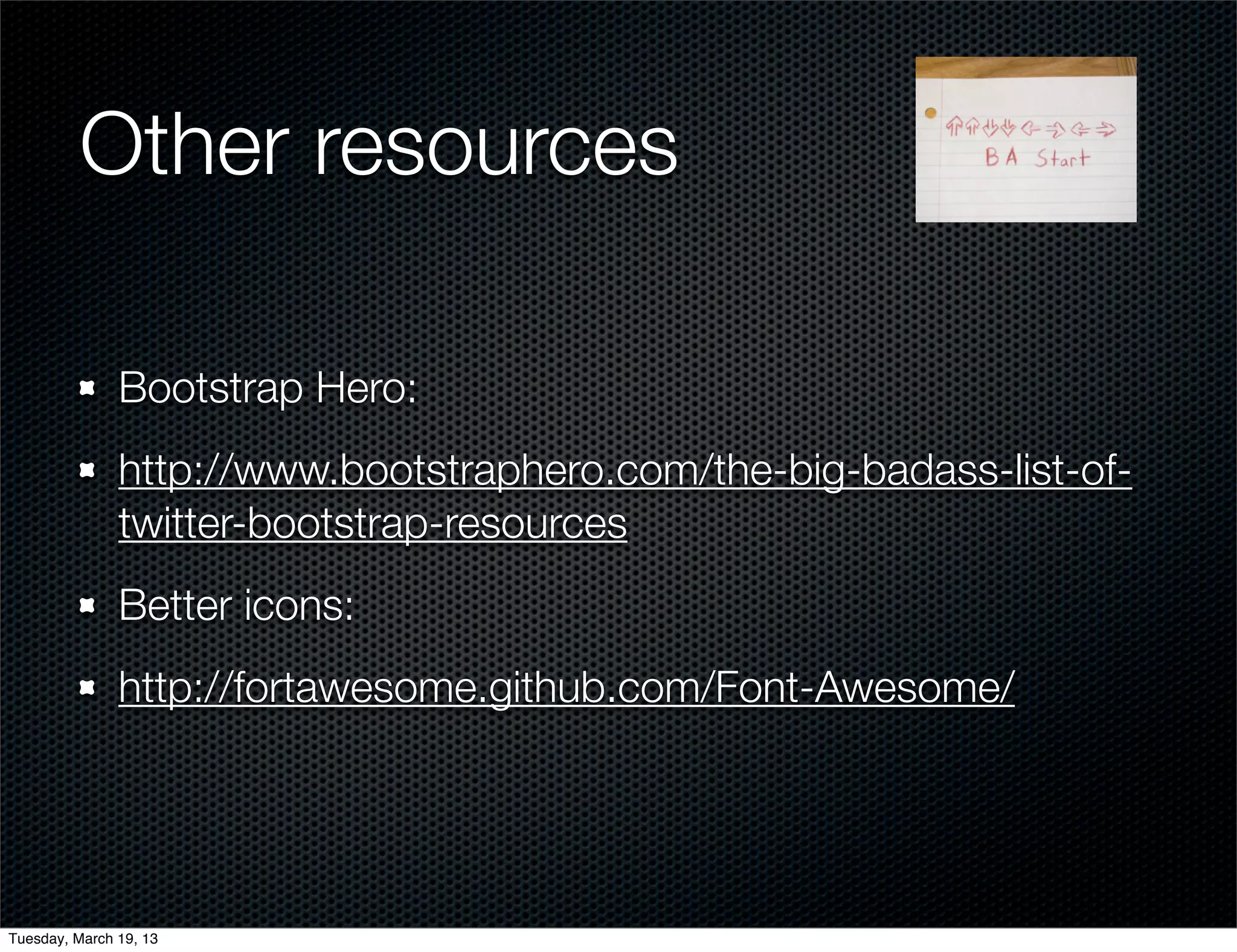 Other resources

               Bootstrap Hero:
               http://www.bootstraphero.com/the-big-badass-list-of-
               twitter-bootstrap-resources
               Better icons:
               http://fortawesome.github.com/Font-Awesome/




Tuesday, March 19, 13
 
