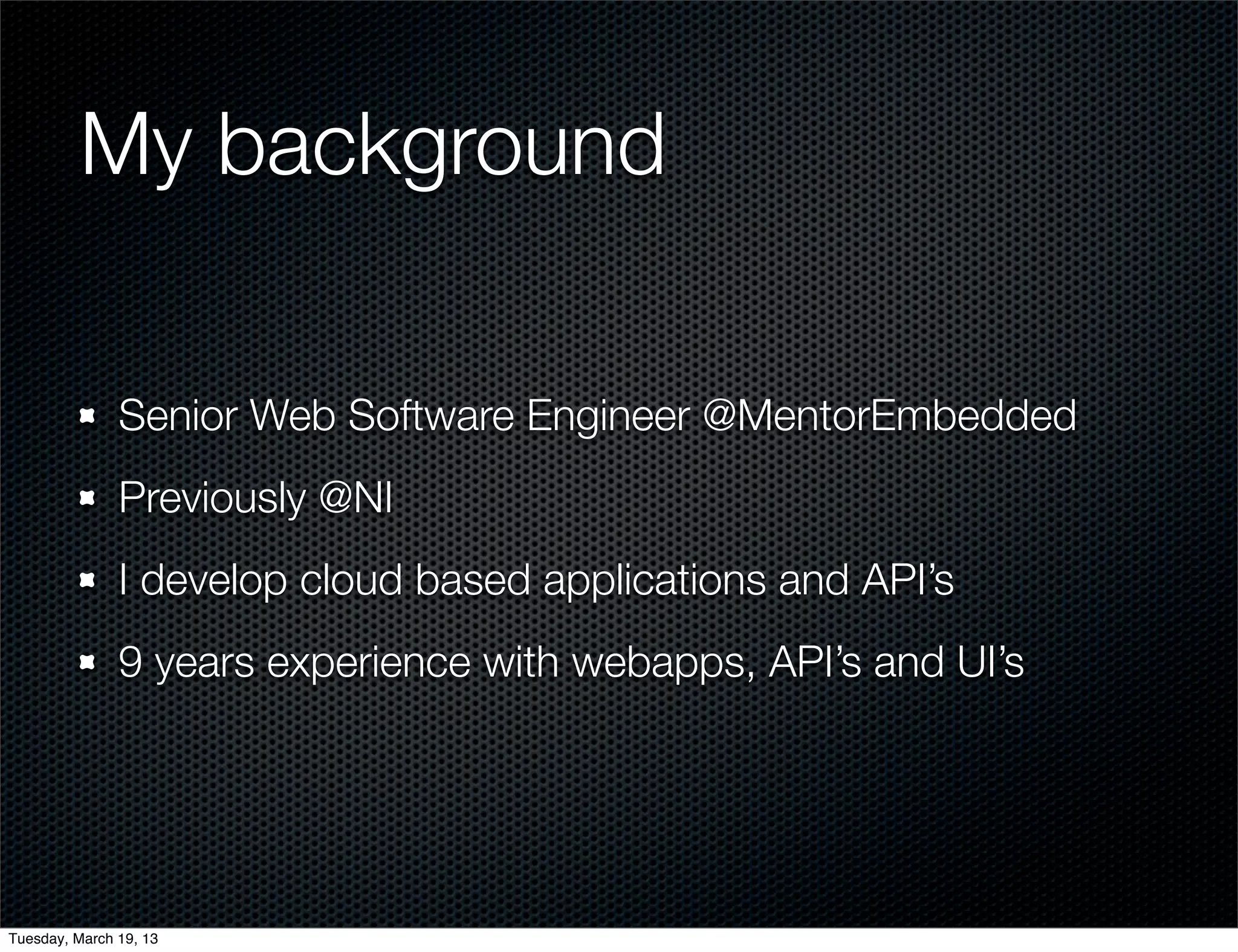 My background

               Senior Web Software Engineer @MentorEmbedded
               Previously @NI
               I develop cloud based applications and API’s
               9 years experience with webapps, API’s and UI’s




Tuesday, March 19, 13
 