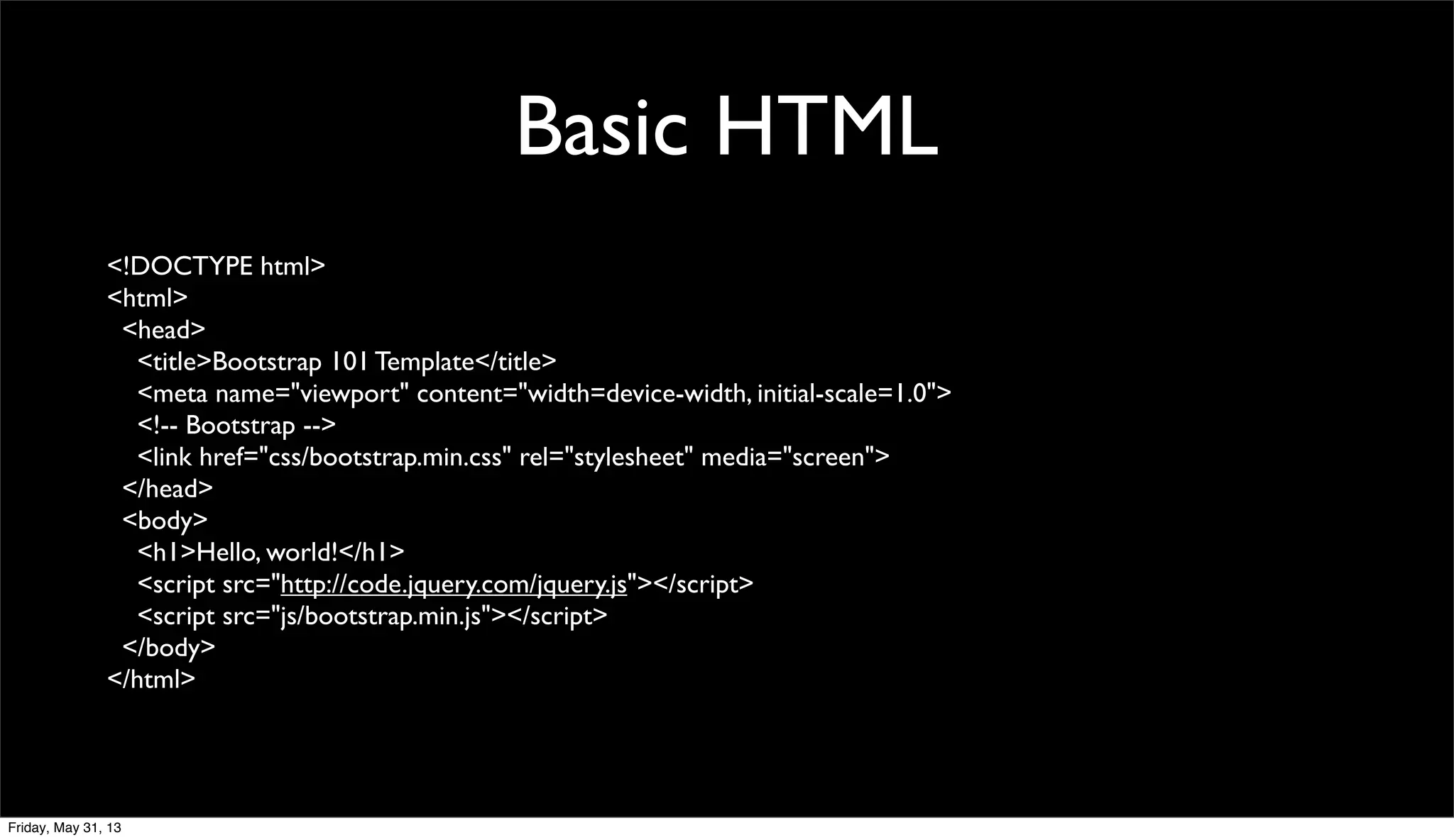 Basic HTML
<!DOCTYPE html>
<html>
<head>
<title>Bootstrap 101 Template</title>
<meta name="viewport" content="width=device-width, initial-scale=1.0">
<!-- Bootstrap -->
<link href="css/bootstrap.min.css" rel="stylesheet" media="screen">
</head>
<body>
<h1>Hello, world!</h1>
<script src="http://code.jquery.com/jquery.js"></script>
<script src="js/bootstrap.min.js"></script>
</body>
</html>
Friday, May 31, 13
 