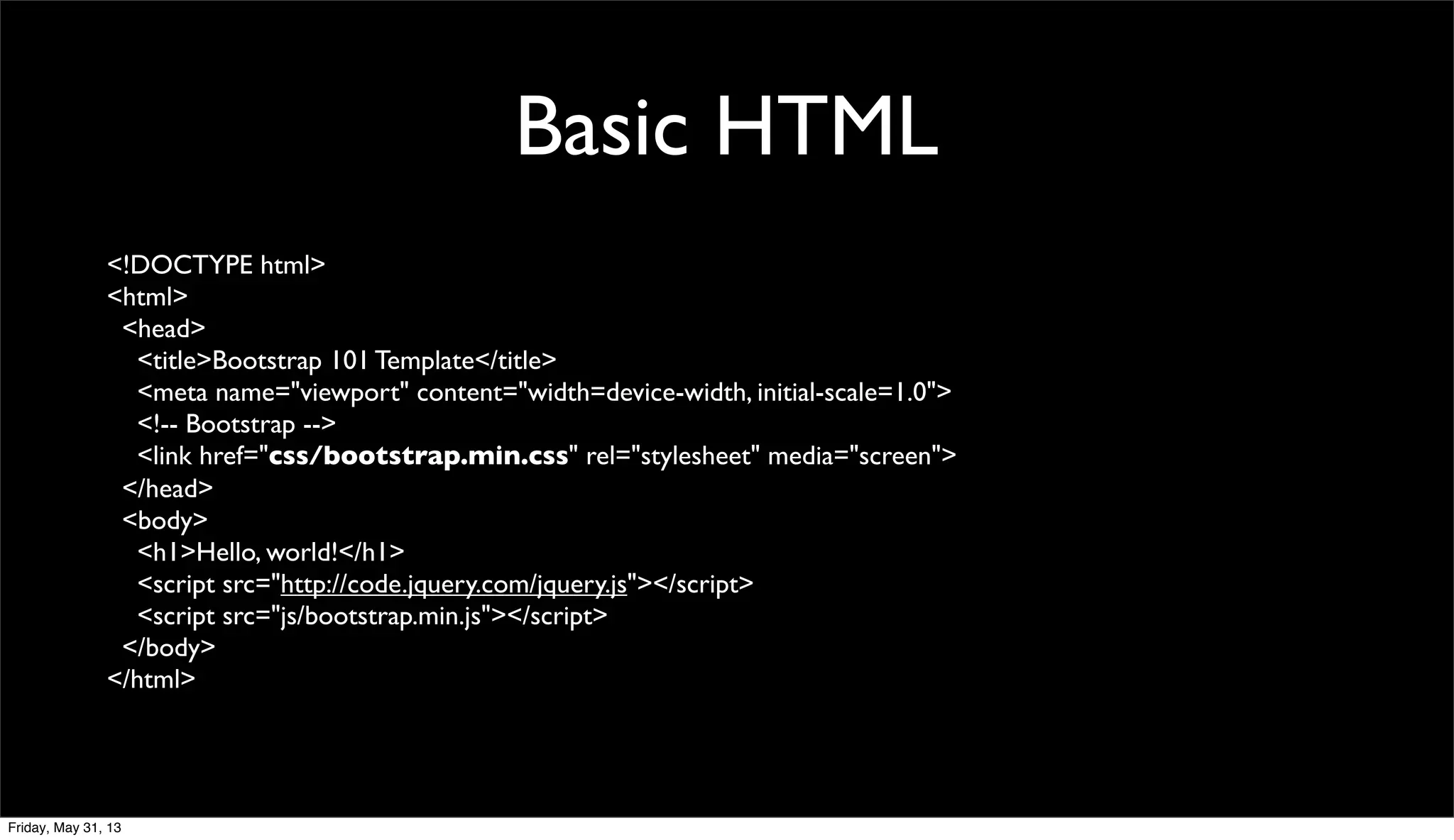 Basic HTML
<!DOCTYPE html>
<html>
<head>
<title>Bootstrap 101 Template</title>
<meta name="viewport" content="width=device-width, initial-scale=1.0">
<!-- Bootstrap -->
<link href="css/bootstrap.min.css" rel="stylesheet" media="screen">
</head>
<body>
<h1>Hello, world!</h1>
<script src="http://code.jquery.com/jquery.js"></script>
<script src="js/bootstrap.min.js"></script>
</body>
</html>
Friday, May 31, 13
 