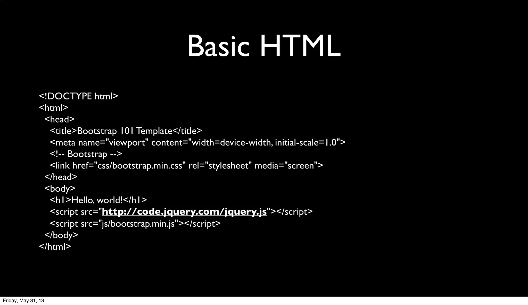 Basic HTML
<!DOCTYPE html>
<html>
<head>
<title>Bootstrap 101 Template</title>
<meta name="viewport" content="width=device-width, initial-scale=1.0">
<!-- Bootstrap -->
<link href="css/bootstrap.min.css" rel="stylesheet" media="screen">
</head>
<body>
<h1>Hello, world!</h1>
<script src="http://code.jquery.com/jquery.js"></script>
<script src="js/bootstrap.min.js"></script>
</body>
</html>
Friday, May 31, 13
 