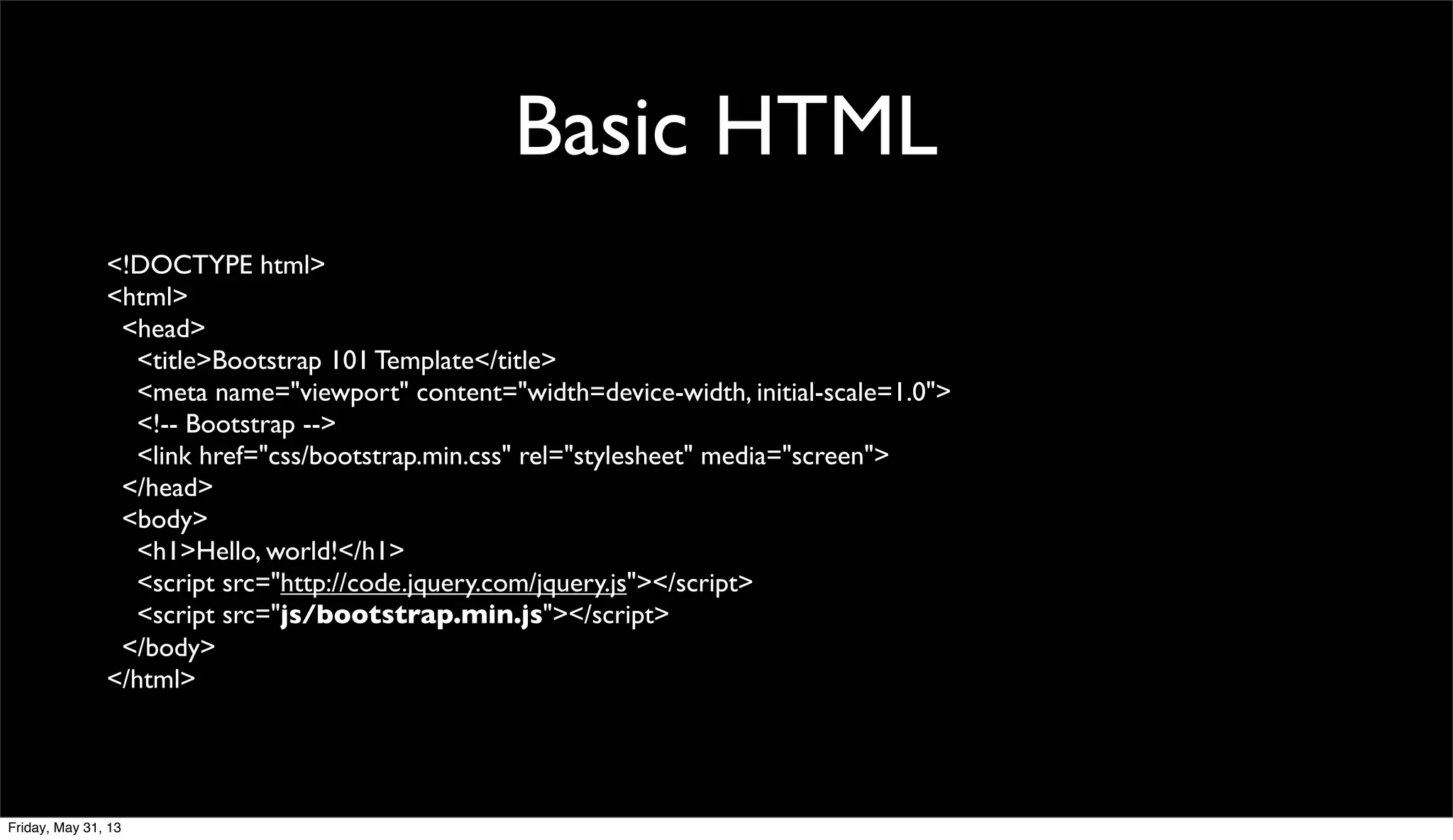 Basic HTML
<!DOCTYPE html>
<html>
<head>
<title>Bootstrap 101 Template</title>
<meta name="viewport" content="width=device-width, initial-scale=1.0">
<!-- Bootstrap -->
<link href="css/bootstrap.min.css" rel="stylesheet" media="screen">
</head>
<body>
<h1>Hello, world!</h1>
<script src="http://code.jquery.com/jquery.js"></script>
<script src="js/bootstrap.min.js"></script>
</body>
</html>
Friday, May 31, 13
 