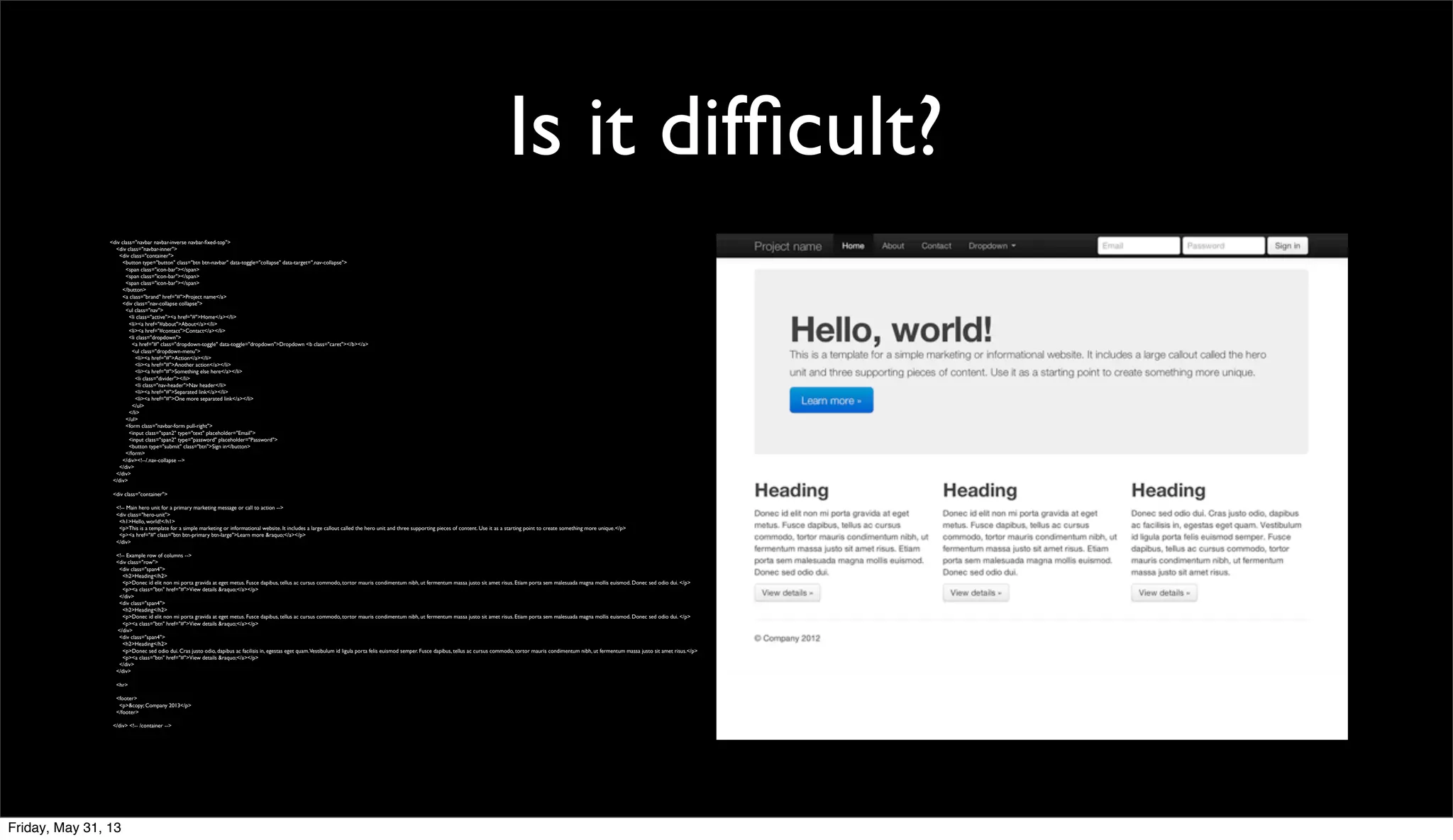 Is it difﬁcult?
<div class="navbar navbar-inverse navbar-ﬁxed-top">
<div class="navbar-inner">
<div class="container">
<button type="button" class="btn btn-navbar" data-toggle="collapse" data-target=".nav-collapse">
<span class="icon-bar"></span>
<span class="icon-bar"></span>
<span class="icon-bar"></span>
</button>
<a class="brand" href="#">Project name</a>
<div class="nav-collapse collapse">
<ul class="nav">
<li class="active"><a href="#">Home</a></li>
<li><a href="#about">About</a></li>
<li><a href="#contact">Contact</a></li>
<li class="dropdown">
<a href="#" class="dropdown-toggle" data-toggle="dropdown">Dropdown <b class="caret"></b></a>
<ul class="dropdown-menu">
<li><a href="#">Action</a></li>
<li><a href="#">Another action</a></li>
<li><a href="#">Something else here</a></li>
<li class="divider"></li>
<li class="nav-header">Nav header</li>
<li><a href="#">Separated link</a></li>
<li><a href="#">One more separated link</a></li>
</ul>
</li>
</ul>
<form class="navbar-form pull-right">
<input class="span2" type="text" placeholder="Email">
<input class="span2" type="password" placeholder="Password">
<button type="submit" class="btn">Sign in</button>
</form>
</div><!--/.nav-collapse -->
</div>
</div>
</div>
<div class="container">
<!-- Main hero unit for a primary marketing message or call to action -->
<div class="hero-unit">
<h1>Hello, world!</h1>
<p>This is a template for a simple marketing or informational website. It includes a large callout called the hero unit and three supporting pieces of content. Use it as a starting point to create something more unique.</p>
<p><a href="#" class="btn btn-primary btn-large">Learn more &raquo;</a></p>
</div>
<!-- Example row of columns -->
<div class="row">
<div class="span4">
<h2>Heading</h2>
<p>Donec id elit non mi porta gravida at eget metus. Fusce dapibus, tellus ac cursus commodo, tortor mauris condimentum nibh, ut fermentum massa justo sit amet risus. Etiam porta sem malesuada magna mollis euismod. Donec sed odio dui. </p>
<p><a class="btn" href="#">View details &raquo;</a></p>
</div>
<div class="span4">
<h2>Heading</h2>
<p>Donec id elit non mi porta gravida at eget metus. Fusce dapibus, tellus ac cursus commodo, tortor mauris condimentum nibh, ut fermentum massa justo sit amet risus. Etiam porta sem malesuada magna mollis euismod. Donec sed odio dui. </p>
<p><a class="btn" href="#">View details &raquo;</a></p>
</div>
<div class="span4">
<h2>Heading</h2>
<p>Donec sed odio dui. Cras justo odio, dapibus ac facilisis in, egestas eget quam.Vestibulum id ligula porta felis euismod semper. Fusce dapibus, tellus ac cursus commodo, tortor mauris condimentum nibh, ut fermentum massa justo sit amet risus.</p>
<p><a class="btn" href="#">View details &raquo;</a></p>
</div>
</div>
<hr>
<footer>
<p>&copy; Company 2013</p>
</footer>
</div> <!-- /container -->
Friday, May 31, 13
 