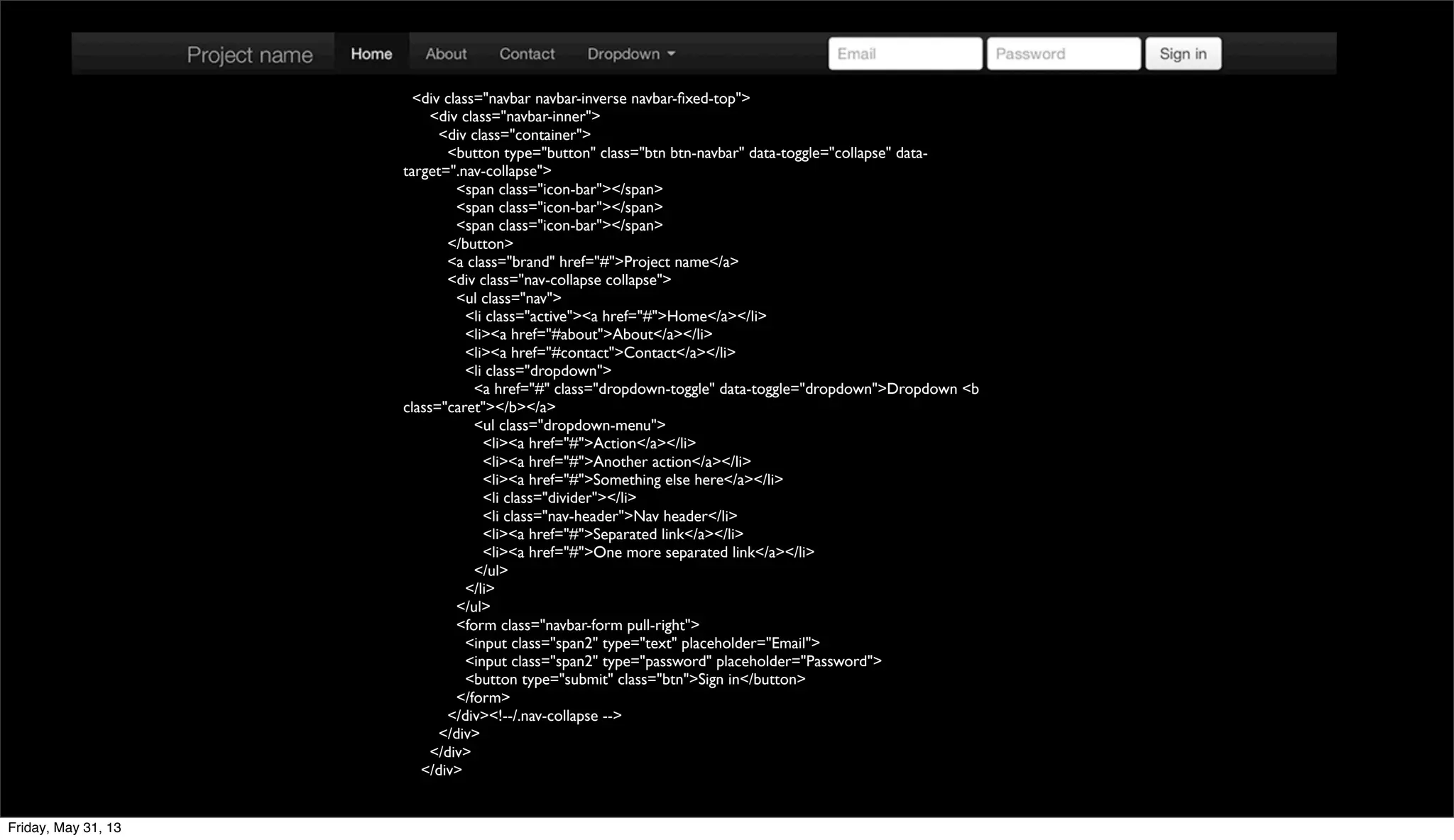 <div class="navbar navbar-inverse navbar-ﬁxed-top">
<div class="navbar-inner">
<div class="container">
<button type="button" class="btn btn-navbar" data-toggle="collapse" data-
target=".nav-collapse">
<span class="icon-bar"></span>
<span class="icon-bar"></span>
<span class="icon-bar"></span>
</button>
<a class="brand" href="#">Project name</a>
<div class="nav-collapse collapse">
<ul class="nav">
<li class="active"><a href="#">Home</a></li>
<li><a href="#about">About</a></li>
<li><a href="#contact">Contact</a></li>
<li class="dropdown">
<a href="#" class="dropdown-toggle" data-toggle="dropdown">Dropdown <b
class="caret"></b></a>
<ul class="dropdown-menu">
<li><a href="#">Action</a></li>
<li><a href="#">Another action</a></li>
<li><a href="#">Something else here</a></li>
<li class="divider"></li>
<li class="nav-header">Nav header</li>
<li><a href="#">Separated link</a></li>
<li><a href="#">One more separated link</a></li>
</ul>
</li>
</ul>
<form class="navbar-form pull-right">
<input class="span2" type="text" placeholder="Email">
<input class="span2" type="password" placeholder="Password">
<button type="submit" class="btn">Sign in</button>
</form>
</div><!--/.nav-collapse -->
</div>
</div>
</div>
Friday, May 31, 13
 
